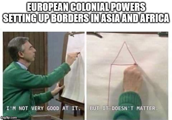 I'm Not Very Good At It But It Doesn't Matter Mr Rogers |  EUROPEAN COLONIAL POWERS SETTING UP BORDERS IN ASIA AND AFRICA | image tagged in i'm not very good at it but it doesn't matter mr rogers,imperialism,colonialism | made w/ Imgflip meme maker
