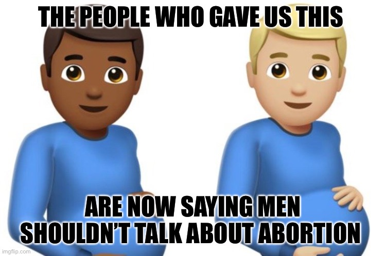 Pregger Men. | THE PEOPLE WHO GAVE US THIS; ARE NOW SAYING MEN SHOULDN’T TALK ABOUT ABORTION | image tagged in pregnant men | made w/ Imgflip meme maker