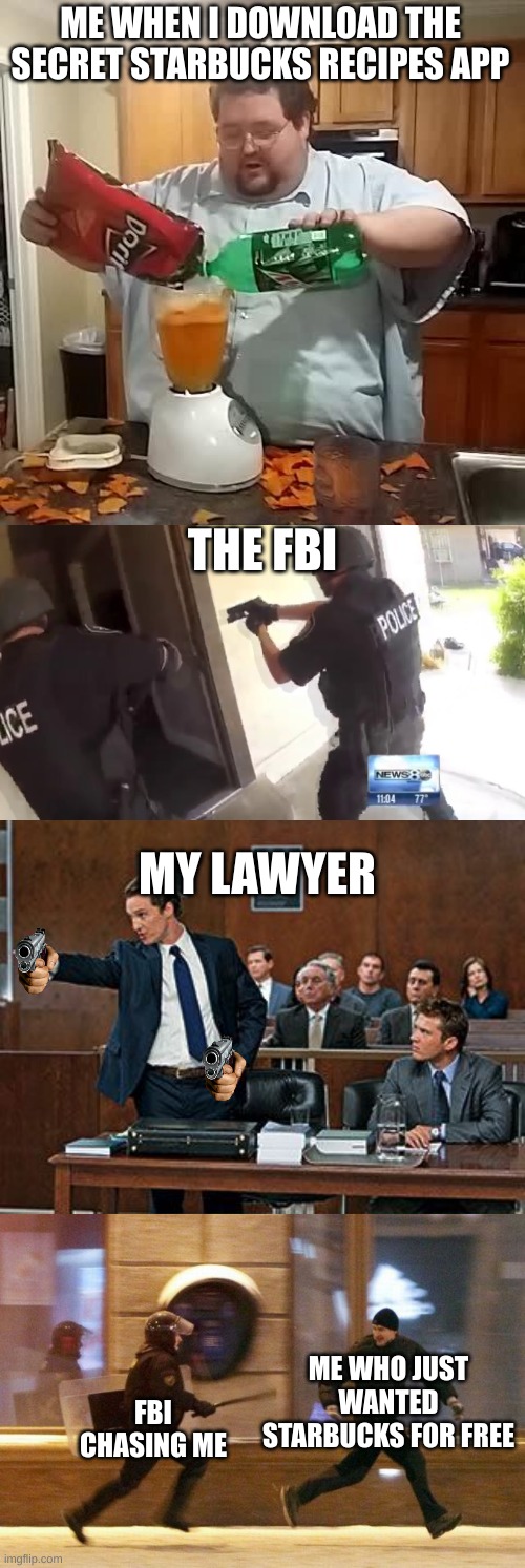 The longest meme you've ever seen | ME WHEN I DOWNLOAD THE SECRET STARBUCKS RECIPES APP; THE FBI; MY LAWYER; ME WHO JUST WANTED STARBUCKS FOR FREE; FBI CHASING ME | image tagged in doritos and mountain dew,fbi open up,lawyer,police chasing guy | made w/ Imgflip meme maker