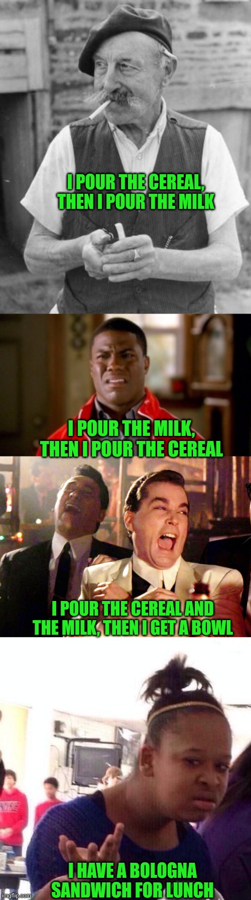 It's 5 O'clock (and Breakfast Time) Somewhere | I POUR THE CEREAL, THEN I POUR THE MILK; I POUR THE MILK, THEN I POUR THE CEREAL; I POUR THE CEREAL AND THE MILK, THEN I GET A BOWL; I HAVE A BOLOGNA SANDWICH FOR LUNCH | image tagged in memes old man frenchman,memes disgusted,memes,good fellas hilarious,black girl wat | made w/ Imgflip meme maker
