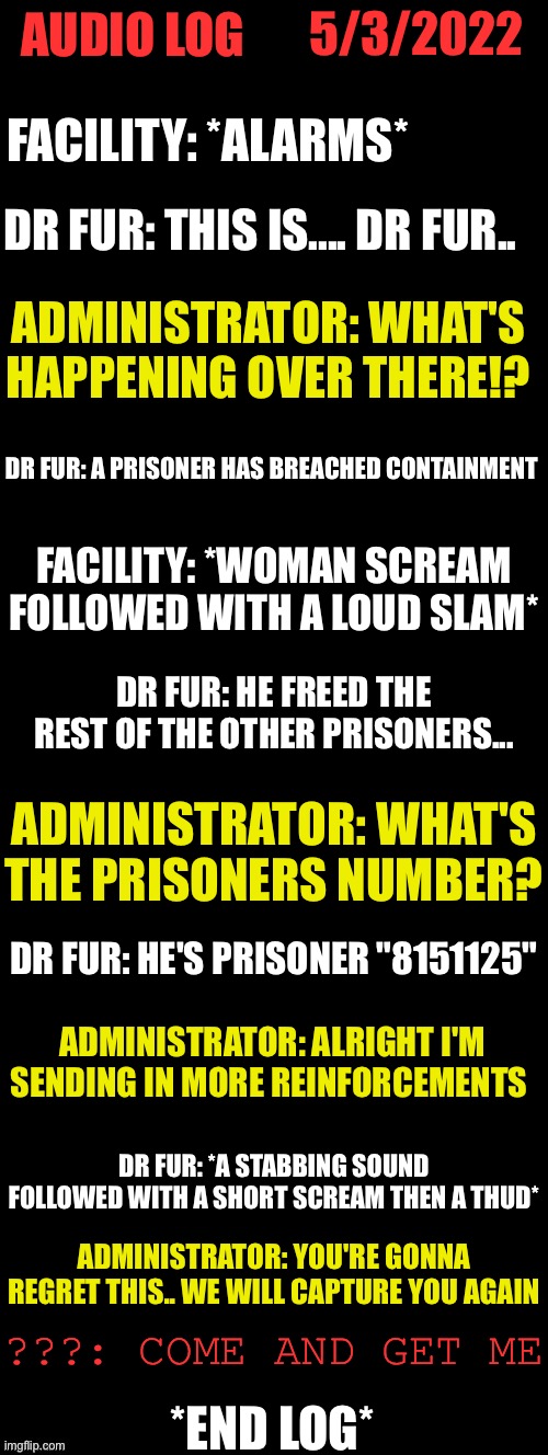 Audio log #53375.     5/3/2022 | 5/3/2022; AUDIO LOG; FACILITY: *ALARMS*; DR FUR: THIS IS.... DR FUR.. ADMINISTRATOR: WHAT'S HAPPENING OVER THERE!? DR FUR: A PRISONER HAS BREACHED CONTAINMENT; FACILITY: *WOMAN SCREAM FOLLOWED WITH A LOUD SLAM*; DR FUR: HE FREED THE REST OF THE OTHER PRISONERS... ADMINISTRATOR: WHAT'S THE PRISONERS NUMBER? DR FUR: HE'S PRISONER "8151125"; ADMINISTRATOR: ALRIGHT I'M SENDING IN MORE REINFORCEMENTS; DR FUR: *A STABBING SOUND FOLLOWED WITH A SHORT SCREAM THEN A THUD*; ADMINISTRATOR: YOU'RE GONNA REGRET THIS.. WE WILL CAPTURE YOU AGAIN; ???: COME AND GET ME; *END LOG* | image tagged in double long black template | made w/ Imgflip meme maker