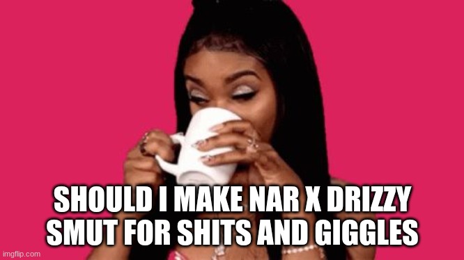i feel like it needs to be done | SHOULD I MAKE NAR X DRIZZY SMUT FOR SHITS AND GIGGLES | image tagged in tea sip | made w/ Imgflip meme maker