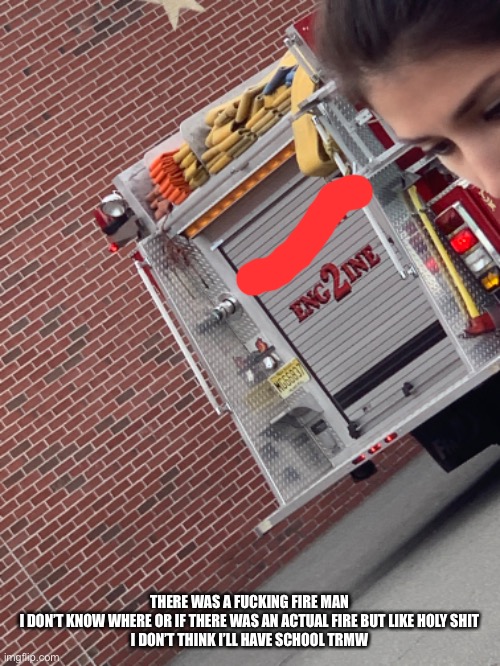 THERE WAS A FUCKING FIRE MAN
I DON’T KNOW WHERE OR IF THERE WAS AN ACTUAL FIRE BUT LIKE HOLY SHIT
I DON’T THINK I’LL HAVE SCHOOL TRMW | made w/ Imgflip meme maker