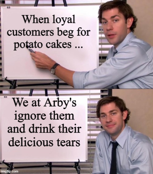 arby's 2 |  When loyal customers beg for potato cakes ... We at Arby's ignore them and drink their delicious tears | image tagged in jim halpert explains | made w/ Imgflip meme maker