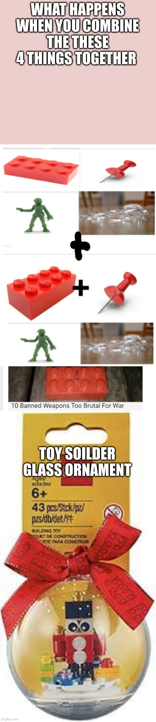 nobody: me combining 2 random memes on front page | WHAT HAPPENS WHEN YOU COMBINE THE THESE 4 THINGS TOGETHER; TOY SOILDER GLASS ORNAMENT | image tagged in memes,funny,top 10 things that hurt to step on,lol | made w/ Imgflip meme maker