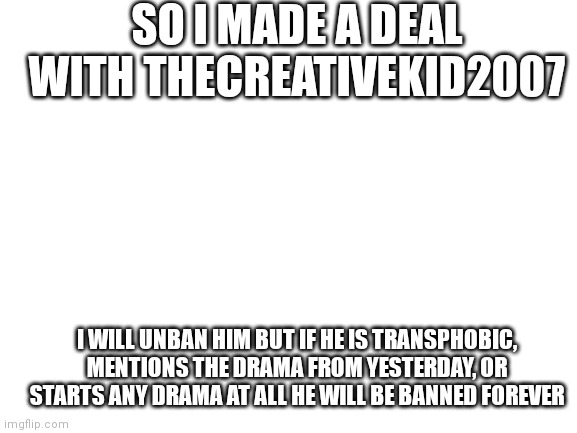 Everyone cool with this? | SO I MADE A DEAL WITH THECREATIVEKID2007; I WILL UNBAN HIM BUT IF HE IS TRANSPHOBIC, MENTIONS THE DRAMA FROM YESTERDAY, OR STARTS ANY DRAMA AT ALL HE WILL BE BANNED FOREVER | image tagged in blank white template | made w/ Imgflip meme maker