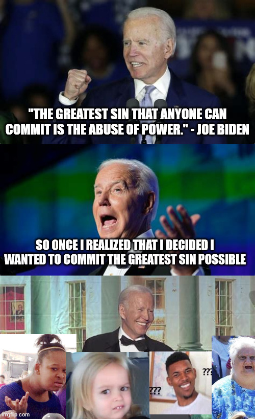 I guess that's what he's trying to say... lmao | "THE GREATEST SIN THAT ANYONE CAN COMMIT IS THE ABUSE OF POWER." - JOE BIDEN; SO ONCE I REALIZED THAT I DECIDED I WANTED TO COMMIT THE GREATEST SIN POSSIBLE | image tagged in biden abuse of power quote,quotes,joe biden,kirby has found your sin unforgivable,what gives people feelings of power | made w/ Imgflip meme maker
