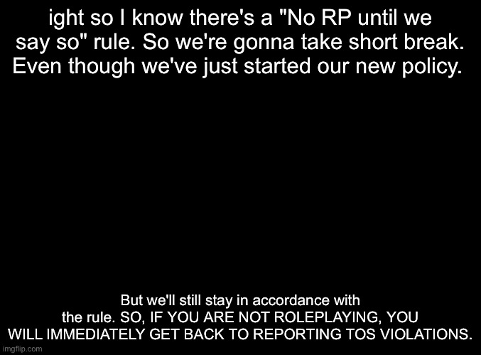 blank black | ight so I know there's a "No RP until we say so" rule. So we're gonna take short break. Even though we've just started our new policy. But we'll still stay in accordance with the rule. SO, IF YOU ARE NOT ROLEPLAYING, YOU WILL IMMEDIATELY GET BACK TO REPORTING TOS VIOLATIONS. | image tagged in blank black | made w/ Imgflip meme maker