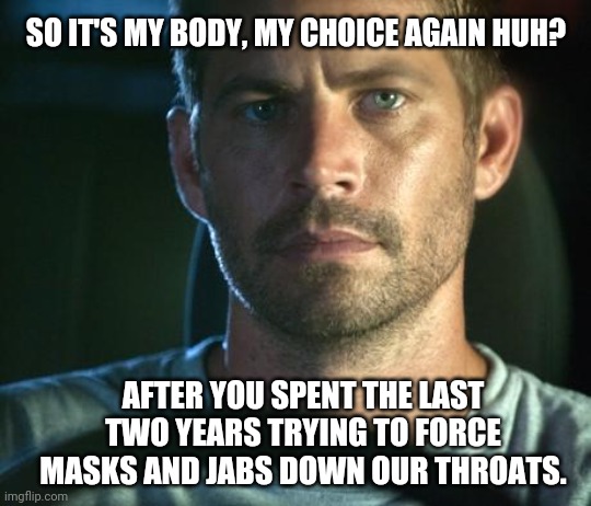 Oh the hypocrisy. | SO IT'S MY BODY, MY CHOICE AGAIN HUH? AFTER YOU SPENT THE LAST TWO YEARS TRYING TO FORCE MASKS AND JABS DOWN OUR THROATS. | image tagged in memes | made w/ Imgflip meme maker