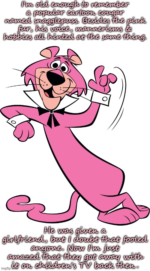 Exit, stage right! |  I'm old enough to remember a popular cartoon cougar named snagglepuss. Besides the pink fur, his voice, mannerisms & hobbies all hinted at the same thing. He was given a girlfriend, but I doubt that fooled anyone. Now I'm just amazed that they got away with it on children's TV back then. | image tagged in snagglepuss,i dunno man seems kinda gay to me,captain obvious,lgbt,classic | made w/ Imgflip meme maker