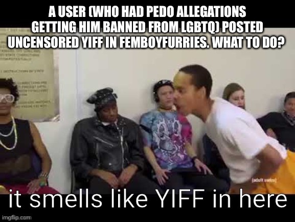 Username in comments. | A USER (WHO HAD PEDO ALLEGATIONS GETTING HIM BANNED FROM LGBTQ) POSTED UNCENSORED YIFF IN FEMBOYFURRIES. WHAT TO DO? | image tagged in y i f f | made w/ Imgflip meme maker