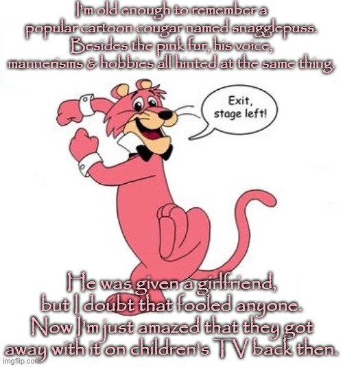 Heavens to Murgatroyd! | I'm old enough to remember a popular cartoon cougar named snagglepuss. Besides the pink fur, his voice, mannerisms & hobbies all hinted at the same thing. He was given a girlfriend, but I doubt that fooled anyone. Now I'm just amazed that they got away with it on children's TV back then. | image tagged in snagglepuss babies cry,i dunno man seems kinda gay to me,it's that obvious,lgbt,classic | made w/ Imgflip meme maker