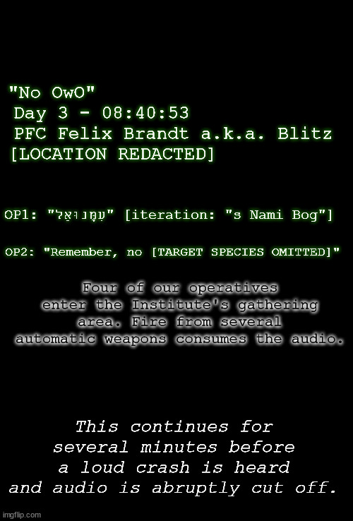 audio log? no. video log? no. written log? no. tree log? yes. | "No OwO"                      
Day 3 - 08:40:53             
PFC Felix Brandt a.k.a. Blitz
[LOCATION REDACTED]; OP1: "עִמָּנוּאֵל" [iteration: "s Nami Bog"]; OP2: "Remember, no [TARGET SPECIES OMITTED]"; Four of our operatives enter the Institute's gathering area. Fire from several automatic weapons consumes the audio. This continues for several minutes before a loud crash is heard and audio is abruptly cut off. | image tagged in blank black | made w/ Imgflip meme maker