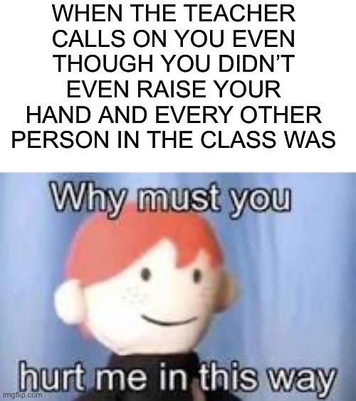 This is always pain |  WHEN THE TEACHER CALLS ON YOU EVEN THOUGH YOU DIDN’T EVEN RAISE YOUR HAND AND EVERY OTHER PERSON IN THE CLASS WAS | image tagged in why must you hurt me in this way,memes,funny,true story,pain,ouch | made w/ Imgflip meme maker