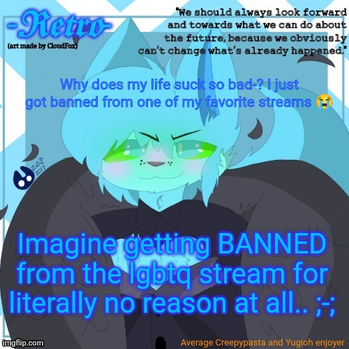 Why?? :( | Why does my life suck so bad-? I just got banned from one of my favorite streams 😭; Imagine getting BANNED from the lgbtq stream for literally no reason at all.. ;-; | image tagged in retro's announcement template art by cloudfox | made w/ Imgflip meme maker