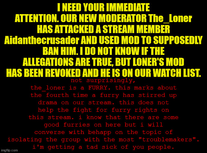 EDIT: SITUATION RESOLVED, ALL CLEAR. JUST A STUPID ROLEPLAY, APPARENTLY. ALL SECURITY MEASURES LIFTED, FURRIES ARE CHILL AGAIN. | I NEED YOUR IMMEDIATE ATTENTION. OUR NEW MODERATOR The_Loner HAS ATTACKED A STREAM MEMBER Aidanthecrusader AND USED MOD TO SUPPOSEDLY BAN HIM. I DO NOT KNOW IF THE ALLEGATIONS ARE TRUE, BUT LONER'S MOD HAS BEEN REVOKED AND HE IS ON OUR WATCH LIST. not surprisingly, the_loner is a FURRY. this marks about the fourth time a furry has stirred up drama on our stream. this does not help the fight for furry rights on this stream. i know that there are some good furries on here but i will converse with behapp on the topic of isolating the group with the most "troublemakers".
i'm getting a tad sick of you people. | image tagged in blank black,help | made w/ Imgflip meme maker