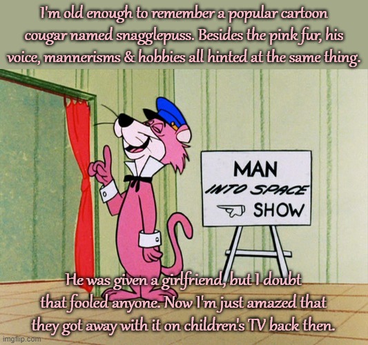 Exit, stage up! | I'm old enough to remember a popular cartoon cougar named snagglepuss. Besides the pink fur, his voice, mannerisms & hobbies all hinted at the same thing. He was given a girlfriend, but I doubt that fooled anyone. Now I'm just amazed that they got away with it on children's TV back then. | image tagged in snagglepuss heavens to murgatroyd good morning even,i dunno man seems kinda gay to me,it's that obvious,lgbt,classic,femboy | made w/ Imgflip meme maker
