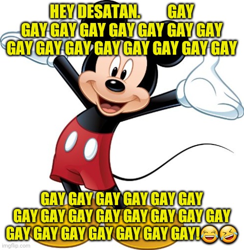Mickey Mouse | HEY DESATAN.         GAY GAY GAY GAY GAY GAY GAY GAY GAY GAY GAY GAY GAY GAY GAY GAY; GAY GAY GAY GAY GAY GAY GAY GAY GAY GAY GAY GAY GAY GAY GAY GAY GAY GAY GAY GAY GAY!😂🤣 | image tagged in mickey mouse | made w/ Imgflip meme maker