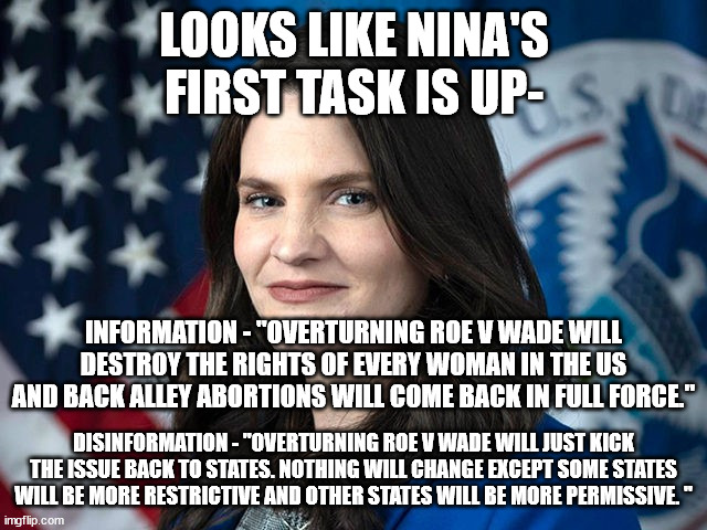 Frankly dems/leftists/liberals do this kind of stuff everyday. | LOOKS LIKE NINA'S FIRST TASK IS UP-; INFORMATION - "OVERTURNING ROE V WADE WILL DESTROY THE RIGHTS OF EVERY WOMAN IN THE US AND BACK ALLEY ABORTIONS WILL COME BACK IN FULL FORCE."; DISINFORMATION - "OVERTURNING ROE V WADE WILL JUST KICK THE ISSUE BACK TO STATES. NOTHING WILL CHANGE EXCEPT SOME STATES WILL BE MORE RESTRICTIVE AND OTHER STATES WILL BE MORE PERMISSIVE. " | image tagged in nina jankowicz,ministry of truth,abortion,state rights,political meme | made w/ Imgflip meme maker