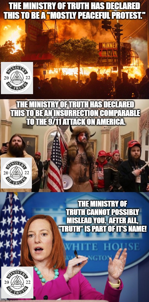 The Ministry of Truth IS Truth! | THE MINISTRY OF TRUTH HAS DECLARED THIS TO BE A "MOSTLY PEACEFUL PROTEST."; THE MINISTRY OF TRUTH HAS DECLARED 
THIS TO BE AN INSURRECTION COMPARABLE 
TO THE 9/11 ATTACK ON AMERICA. THE MINISTRY OF TRUTH CANNOT POSSIBLY MISLEAD YOU.  AFTER ALL, "TRUTH" IS PART OF IT'S NAME! | image tagged in jen psaki explains,ministry of truth,biden,insurrection,protest,truth | made w/ Imgflip meme maker