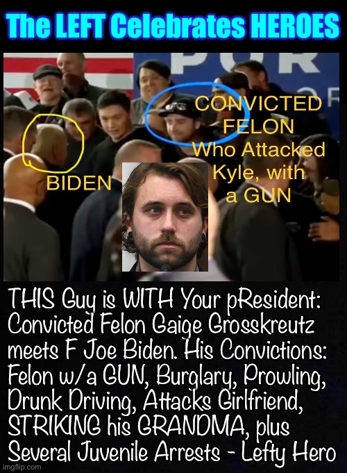 Infamous for attacking a 17 yr old, with a Gun, INVITED to be with pResident F Joe Biden, at small event | The LEFT Celebrates HEROES; THIS Guy is WITH Your pResident:
Convicted Felon Gaige Grosskreutz
meets F Joe Biden. His Convictions:
Felon w/a GUN, Burglary, Prowling,
Drunk Driving, Attacks Girlfriend,
STRIKING his GRANDMA, plus
Several Juvenile Arrests - Lefty Hero | image tagged in memes,at least this guy didnt get a statue,leftists have a skewed sense of right wrong,upside down,fjb and fvck all u fjb voters | made w/ Imgflip meme maker