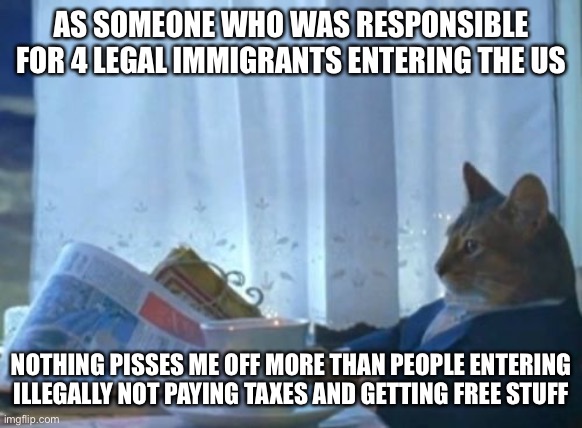 I Should Buy A Boat Cat Meme | AS SOMEONE WHO WAS RESPONSIBLE FOR 4 LEGAL IMMIGRANTS ENTERING THE US NOTHING PISSES ME OFF MORE THAN PEOPLE ENTERING ILLEGALLY NOT PAYING T | image tagged in memes,i should buy a boat cat | made w/ Imgflip meme maker
