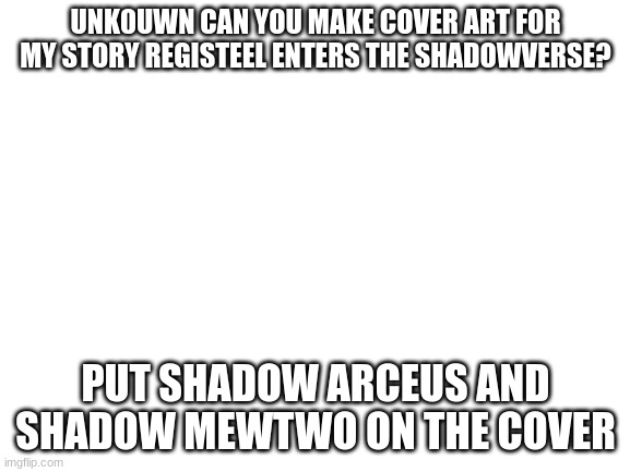 Blank White Template | UNK0UWN CAN YOU MAKE COVER ART FOR MY STORY REGISTEEL ENTERS THE SHADOWVERSE? PUT SHADOW ARCEUS AND SHADOW MEWTWO ON THE COVER | image tagged in blank white template | made w/ Imgflip meme maker