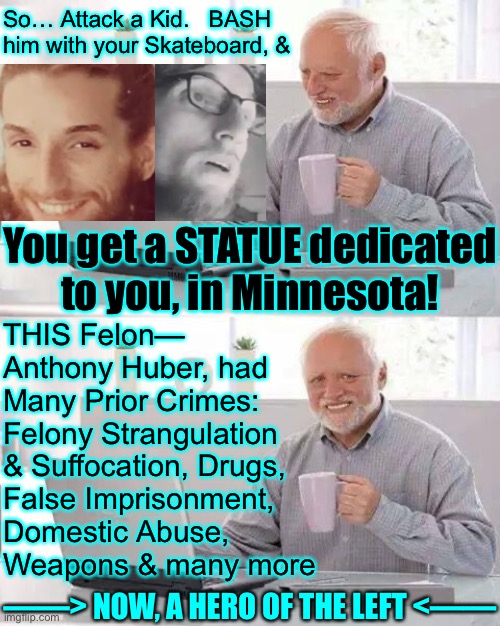 Tear Down those Statues of Thomas Jefferson, Martin Luther King Jr  —  Make room for the New HEROES of AMERICA! | So… Attack a Kid.   BASH
him with your Skateboard, &; You get a STATUE dedicated
to you, in Minnesota! THIS Felon—
Anthony Huber, had
Many Prior Crimes: 
Felony Strangulation
& Suffocation, Drugs,
False Imprisonment,
Domestic Abuse,
Weapons & many more; ——> NOW, A HERO OF THE LEFT <—— | image tagged in memes,hide the pain harold,you progressives are so wack,f j b,fvck all u fjb voters,kiss my ass | made w/ Imgflip meme maker