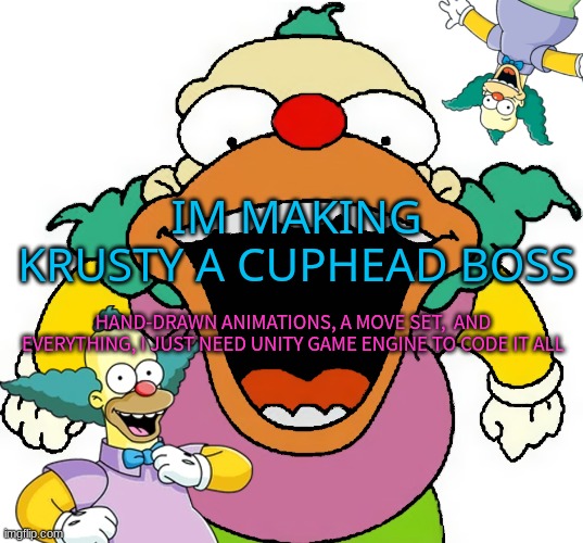 krusty announcement temp | IM MAKING KRUSTY A CUPHEAD BOSS; HAND-DRAWN ANIMATIONS, A MOVE SET,  AND EVERYTHING, I JUST NEED UNITY GAME ENGINE TO CODE IT ALL | image tagged in krusty announcement temp | made w/ Imgflip meme maker