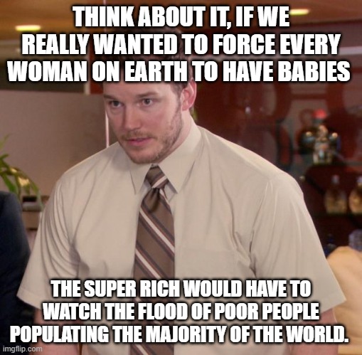 Afraid To Ask Andy Meme | THINK ABOUT IT, IF WE REALLY WANTED TO FORCE EVERY WOMAN ON EARTH TO HAVE BABIES; THE SUPER RICH WOULD HAVE TO WATCH THE FLOOD OF POOR PEOPLE POPULATING THE MAJORITY OF THE WORLD. | image tagged in memes,afraid to ask andy | made w/ Imgflip meme maker