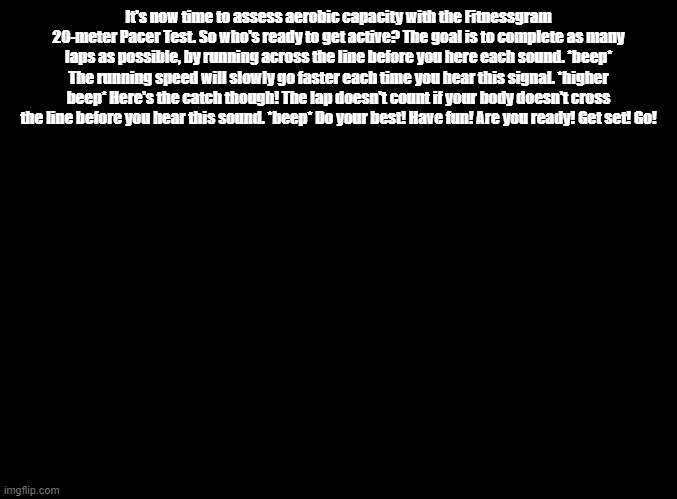 The Fitnessgram Pacer Test REMIX | It's now time to assess aerobic capacity with the Fitnessgram 20-meter Pacer Test. So who's ready to get active? The goal is to complete as many laps as possible, by running across the line before you here each sound. *beep* The running speed will slowly go faster each time you hear this signal. *higher beep* Here's the catch though! The lap doesn't count if your body doesn't cross the line before you hear this sound. *beep* Do your best! Have fun! Are you ready! Get set! Go! | image tagged in blank black,copypasta | made w/ Imgflip meme maker
