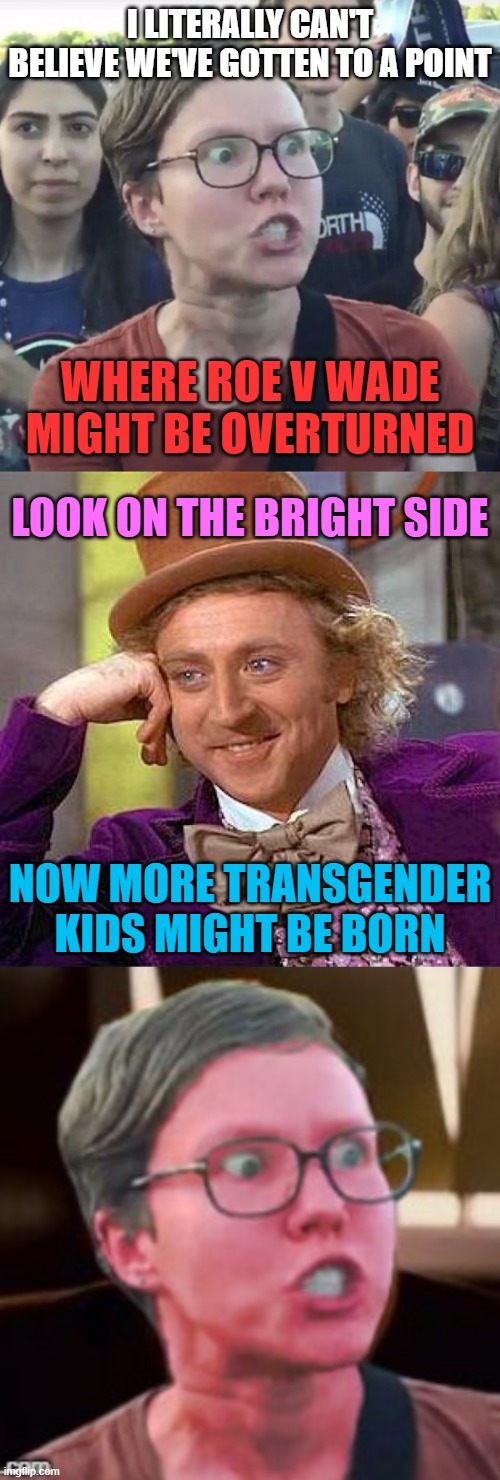 Would they still support abortion if we could tell whether or not the kid will likely be trans? |  I LITERALLY CAN'T BELIEVE WE'VE GOTTEN TO A POINT; WHERE ROE V WADE MIGHT BE OVERTURNED; LOOK ON THE BRIGHT SIDE; NOW MORE TRANSGENDER KIDS MIGHT BE BORN | image tagged in triggered feminist,memes,creepy condescending wonka,abortion,transgender,leftist | made w/ Imgflip meme maker