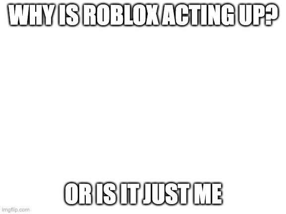 Blank White Template | WHY IS ROBLOX ACTING UP? OR IS IT JUST ME | image tagged in blank white template | made w/ Imgflip meme maker