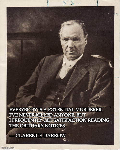 Clarence Darrow, on death |  EVERYBODY IS A POTENTIAL MURDERER.

I'VE NEVER KILLED ANYONE, BUT

I FREQUENTLY GET SATISFACTION READING

THE OBITUARY NOTICES. — CLARENCE DARROW | image tagged in clarence darrow,quotations,murderer | made w/ Imgflip meme maker
