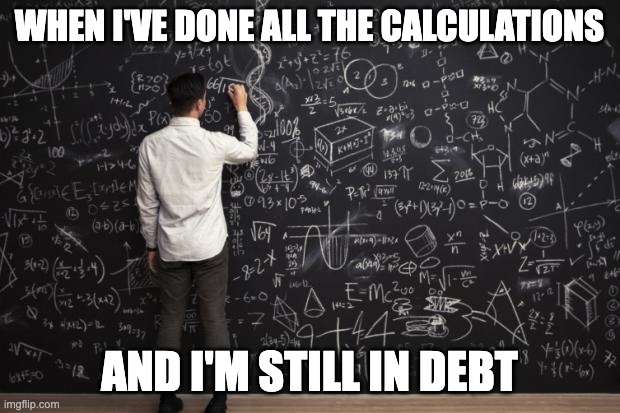Math |  WHEN I'VE DONE ALL THE CALCULATIONS; AND I'M STILL IN DEBT | image tagged in debt,commerce,maths,calculations,calculate,money | made w/ Imgflip meme maker