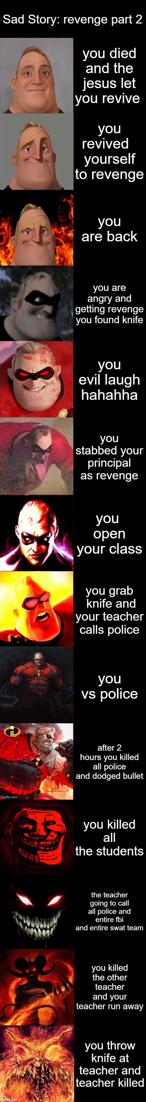 Mr. Incredible Becoming Evil Extended | Sad Story: revenge part 2; you died and the jesus let you revive; you revived   yourself to revenge; you are back; you are angry and getting revenge you found knife; you evil laugh hahahha; you stabbed your principal as revenge; you  open your class; you grab  knife and your teacher calls police; you vs police; after 2 hours you killed all police and dodged bullet; you killed all the students; the teacher going to call all police and entire fbi and entire swat team; you killed the other teacher and your teacher run away; you throw knife at teacher and teacher killed | image tagged in mr incredible becoming evil extended | made w/ Imgflip meme maker