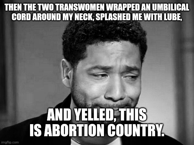 Happening in New York right now. | THEN THE TWO TRANSWOMEN WRAPPED AN UMBILICAL CORD AROUND MY NECK, SPLASHED ME WITH LUBE, AND YELLED, THIS IS ABORTION COUNTRY. | image tagged in jussie smollett crying | made w/ Imgflip meme maker