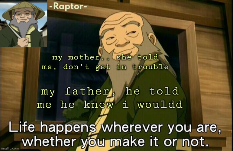 Continue the lyrics ( please? :[ ) | my mother,, she told me, don't get in trouble; my father, he told me he knew i wouldd | image tagged in raptors iroh temp | made w/ Imgflip meme maker
