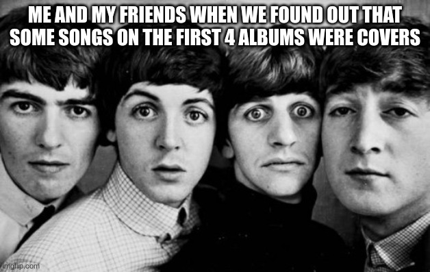 THE BEATLES IN SHOCK |  ME AND MY FRIENDS WHEN WE FOUND OUT THAT SOME SONGS ON THE FIRST 4 ALBUMS WERE COVERS | image tagged in the beatles in shock | made w/ Imgflip meme maker