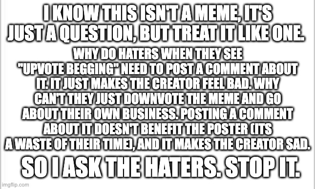 Please stop the hate | I KNOW THIS ISN'T A MEME, IT'S JUST A QUESTION, BUT TREAT IT LIKE ONE. WHY DO HATERS WHEN THEY SEE "UPVOTE BEGGING" NEED TO POST A COMMENT ABOUT IT. IT JUST MAKES THE CREATOR FEEL BAD. WHY CAN'T THEY JUST DOWNVOTE THE MEME AND GO ABOUT THEIR OWN BUSINESS. POSTING A COMMENT ABOUT IT DOESN'T BENEFIT THE POSTER (ITS A WASTE OF THEIR TIME), AND IT MAKES THE CREATOR SAD. SO I ASK THE HATERS. STOP IT. | image tagged in white background,stop upvote begging,upvote begging,upvote if you agree,haters gonna hate,stop the hate | made w/ Imgflip meme maker