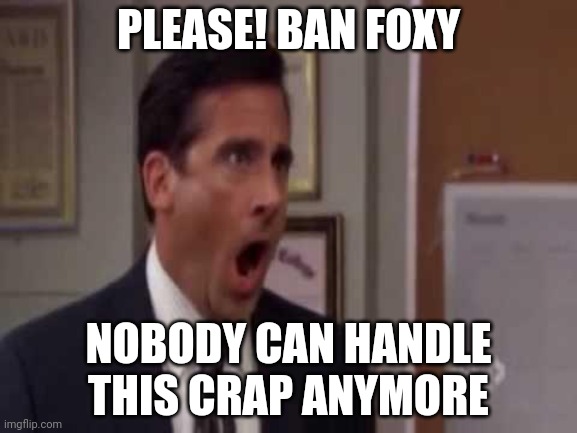 Everyone is tired of your shenanigans foxy!! | PLEASE! BAN FOXY; NOBODY CAN HANDLE THIS CRAP ANYMORE | image tagged in no god no god please no | made w/ Imgflip meme maker