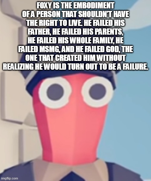 TABS Stare | FOXY IS THE EMBODIMENT OF A PERSON THAT SHOULDN'T HAVE THE RIGHT TO LIVE. HE FAILED HIS FATHER, HE FAILED HIS PARENTS, HE FAILED HIS WHOLE FAMILY, HE FAILED MSMG, AND HE FAILED GOD, THE ONE THAT CREATED HIM WITHOUT REALIZING HE WOULD TURN OUT TO BE A FAILURE. | image tagged in tabs stare | made w/ Imgflip meme maker