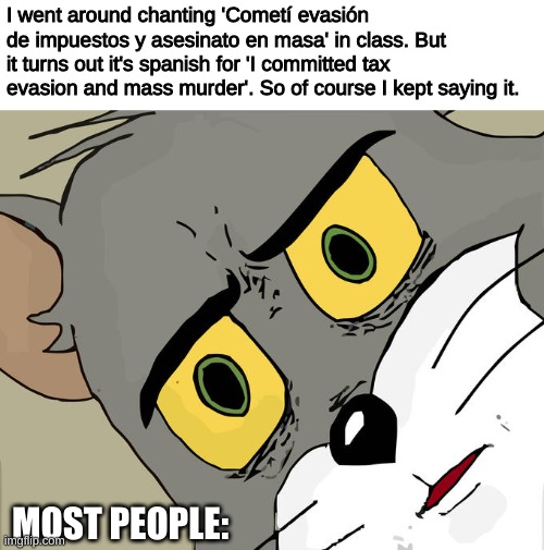 Sorry... WHAT!!! | I went around chanting 'Cometí evasión de impuestos y asesinato en masa' in class. But it turns out it's spanish for 'I committed tax evasion and mass murder'. So of course I kept saying it. MOST PEOPLE: | image tagged in memes,unsettled tom,funny | made w/ Imgflip meme maker