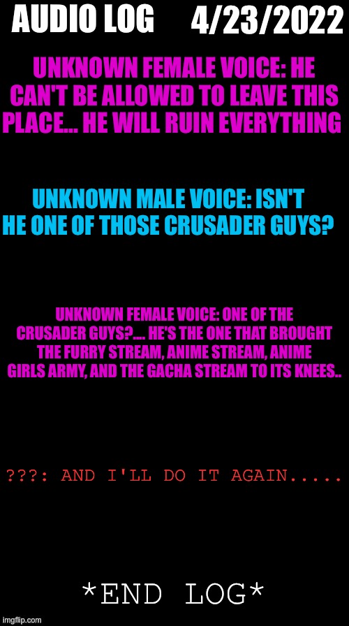 4/23/2022 | 4/23/2022; AUDIO LOG; UNKNOWN FEMALE VOICE: HE CAN'T BE ALLOWED TO LEAVE THIS PLACE... HE WILL RUIN EVERYTHING; UNKNOWN MALE VOICE: ISN'T HE ONE OF THOSE CRUSADER GUYS? UNKNOWN FEMALE VOICE: ONE OF THE CRUSADER GUYS?.... HE'S THE ONE THAT BROUGHT THE FURRY STREAM, ANIME STREAM, ANIME GIRLS ARMY, AND THE GACHA STREAM TO ITS KNEES.. ???: AND I'LL DO IT AGAIN..... *END LOG* | image tagged in double long black template,crusader | made w/ Imgflip meme maker