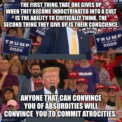 Trump MAGA rally | THE FIRST THING THAT ONE GIVES UP WHEN THEY BECOME INDOCTRINATED INTO A CULT IS THE ABILITY TO CRITICALLY THINK. THE SECOND THING THEY GIVE UP IS THEIR CONSCIENCE. ANYONE THAT CAN CONVINCE YOU OF ABSURDITIES WILL CONVINCE  YOU TO COMMIT ATROCITIES. | image tagged in trump maga rally | made w/ Imgflip meme maker