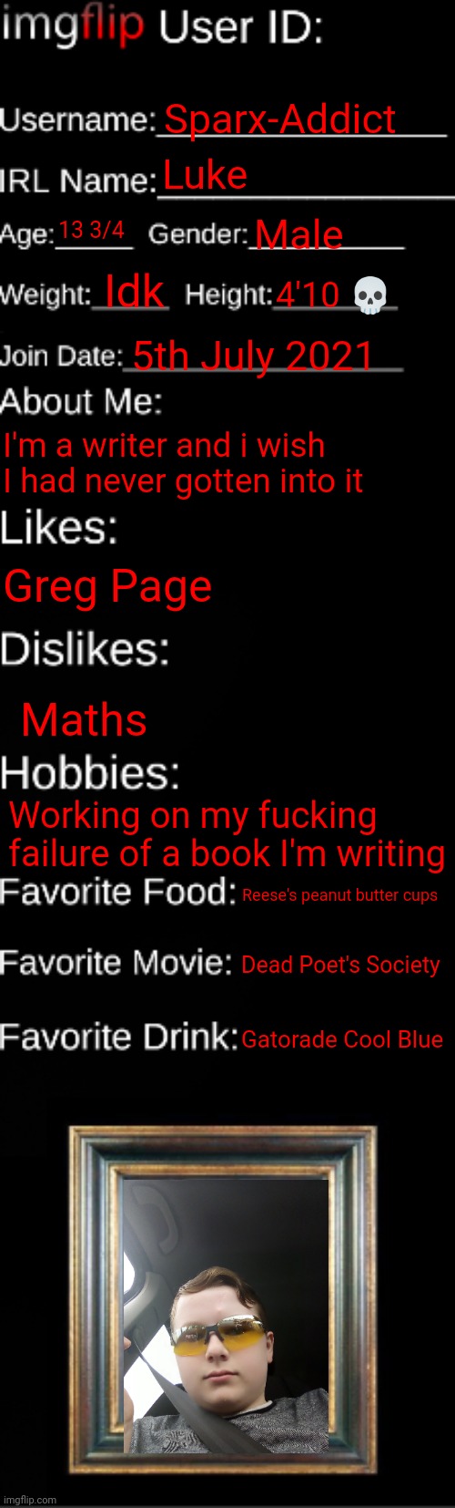 imgflip ID Card | Sparx-Addict; Luke; 13 3/4; Male; Idk; 4'10 💀; 5th July 2021; I'm a writer and i wish I had never gotten into it; Greg Page; Maths; Working on my fucking failure of a book I'm writing; Reese's peanut butter cups; Dead Poet's Society; Gatorade Cool Blue | image tagged in imgflip id card | made w/ Imgflip meme maker