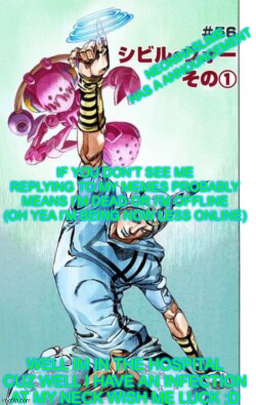 I meet you later I hope :D | NEONINASLIME HAS A ANNOUNCEMENT; IF YOU DON’T SEE ME REPLYING TO MY MEMES PROBABLY MEANS I’M DEAD OR I’M OFFLINE (OH YEA I’M BEING NOW LESS ONLINE); WELL IM IN THE HOSPITAL CUZ WELL I HAVE AN INFECTION AT MY NECK WISH ME LUCK ;D | image tagged in i meet you later | made w/ Imgflip meme maker