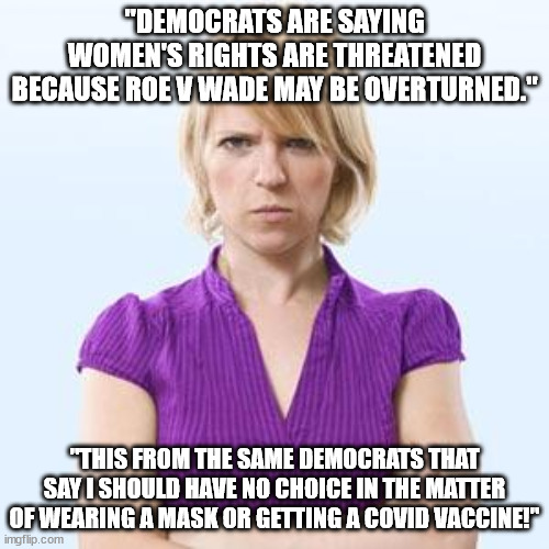 Anymore it's not about Pro-Life or Pro-Choice but what the Democrats try to get away with when they are being this hypocritical. | "DEMOCRATS ARE SAYING WOMEN'S RIGHTS ARE THREATENED BECAUSE ROE V WADE MAY BE OVERTURNED."; "THIS FROM THE SAME DEMOCRATS THAT SAY I SHOULD HAVE NO CHOICE IN THE MATTER OF WEARING A MASK OR GETTING A COVID VACCINE!" | image tagged in angry woman,liberal hypocrisy,political meme | made w/ Imgflip meme maker