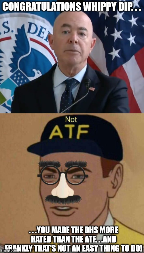 Doing the impossible. | CONGRATULATIONS WHIPPY DIP. . . . . .YOU MADE THE DHS MORE HATED THAN THE ATF. . .AND FRANKLY THAT'S NOT AN EASY THING TO DO! | image tagged in moron mayorkas,atf please continue,evil government,scumbag government | made w/ Imgflip meme maker