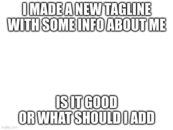 plz respond | I MADE A NEW TAGLINE WITH SOME INFO ABOUT ME; IS IT GOOD
OR WHAT SHOULD I ADD | image tagged in blank white template | made w/ Imgflip meme maker